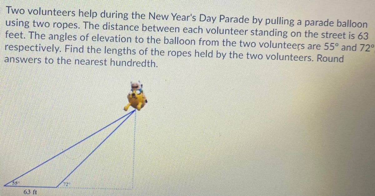 Two volunteers help during the New Year's Day Parade by pulling a parade balloon
using two ropes. The distance between each volunteer standing on the street is 63
feet. The angles of elevation to the balloon from the two volunteers are 55° and 72°,
respectively. Find the lengths of the ropes held by the two volunteers. Round
answers to the nearest hundredth.
63 ft
