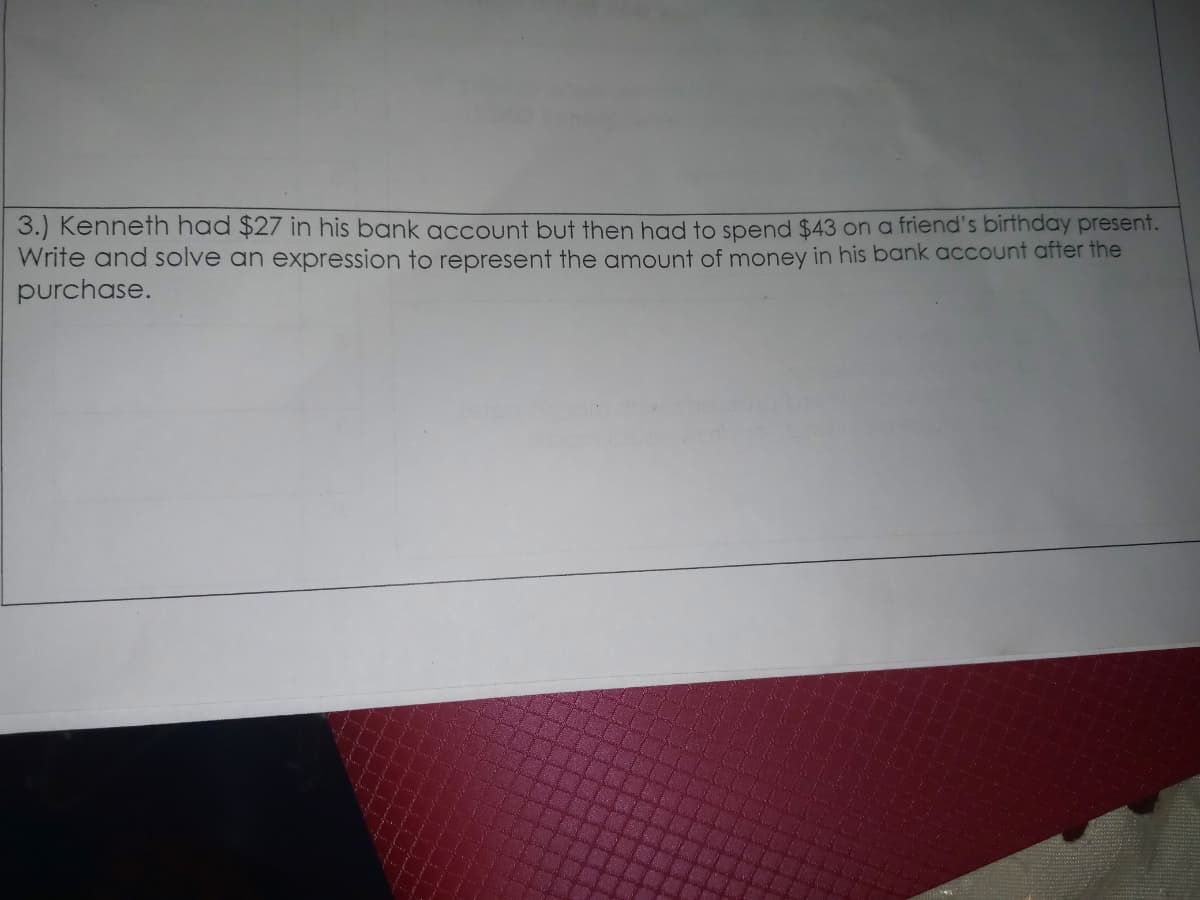 3.) Kenneth had $27 in his bank account but then had to spend $43 on a friend's birthday present.
Write and solve an expression to represent the amount of money in his bank account after the
purchase.
