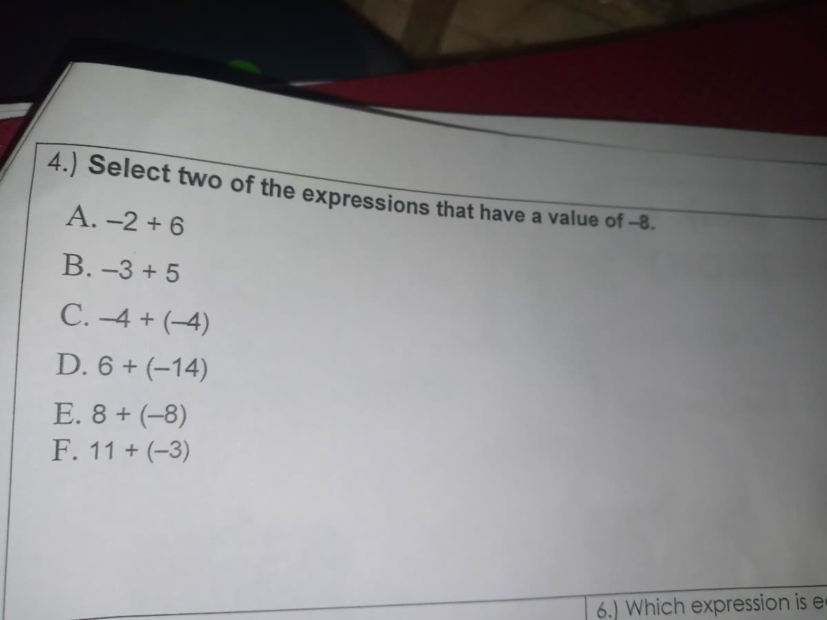 4.) Select two of the expressions that have a value of -8.
A. -2 + 6
B. -3 + 5
C. -4 + (-4)
D. 6 + (-14)
E. 8 + (-8)
F. 11 + (-3)
6.) Which expression is e«
