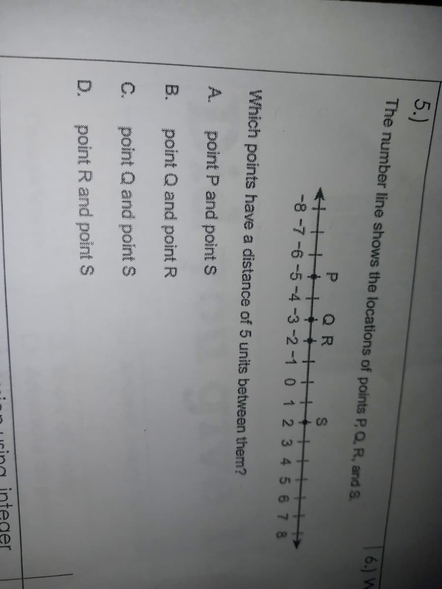 5.)
The number line shows the locations of points P, Q, R, and S.
|6.) W
Q R
十+
-8 -7 -6 -5-4-3-2-1 0 1 2 3 4 5 67 8
+++++
Which points have a distance of 5 units between them?
A.
point P and point S
B.
point Q and point R
C.
point Q and point S
D.
point R and point S
