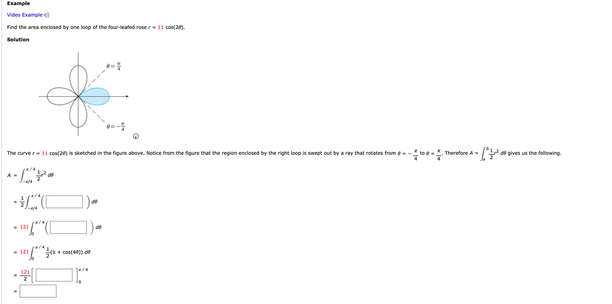Example
Video Example )
Find the area enclosed by one loop of the four-leafed rose r = 11 cos(20).
Solution
9.
2 de gives us the following.
2
The curve r = 11 cos(20) is sketched in the figure above. Notice from the figure that the region enclosed by the right loop is swept out by a ray that rotates from 0 = -
* to 0 =
Therefore A =
4
4
▪ n / 4
1 2
do
A =
-n/4
(1 / 4
1
de
-1/4
▪n / 4
= 121
de
n/ 4
= 121
(1 + cos(40)) d0
J7/ 4
121
2
||
