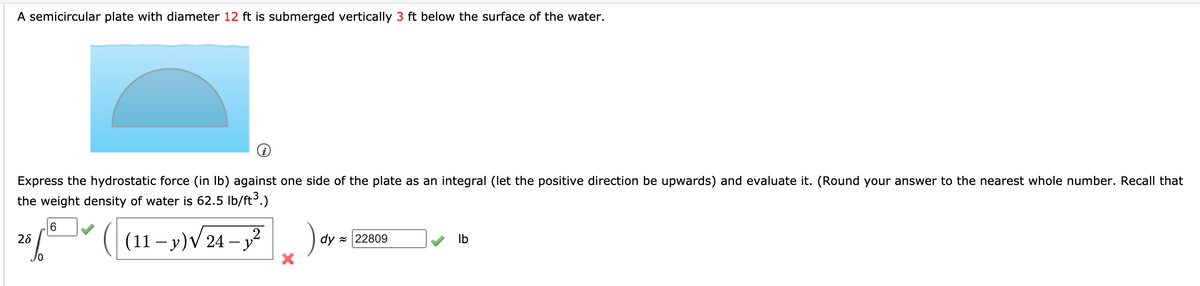 A semicircular plate with diameter 12 ft is submerged vertically 3 ft below the surface of the water.
Express the hydrostatic force (in Ib) against one side of the plate as an integral (let the positive direction be upwards) and evaluate it. (Round your answer to the nearest whole number. Recall that
the weight density of water is 62.5 Ib/ft3.)
2 ( (11-y)V24 -j?
).
6.
dy z 22809
Ib
