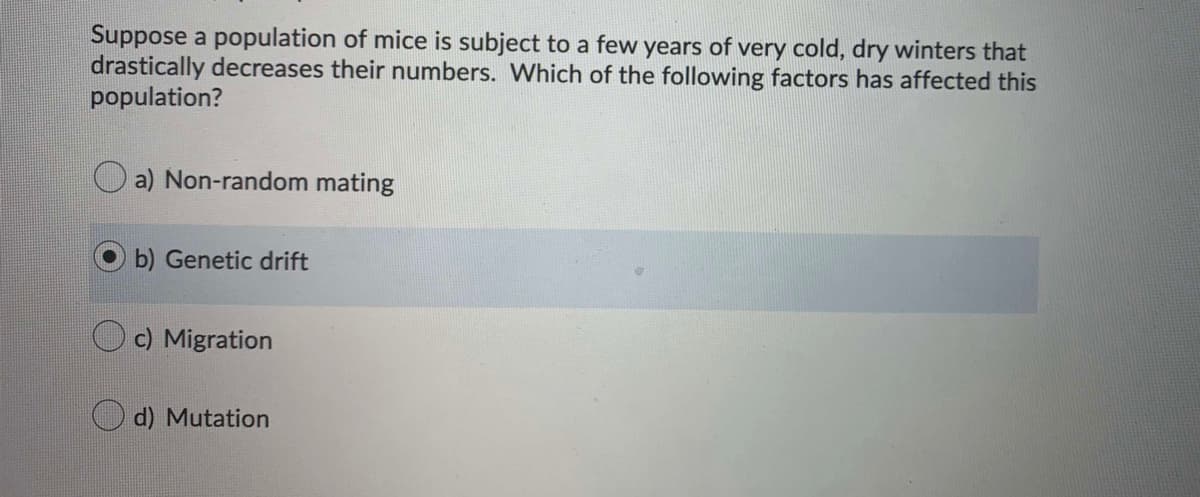 Suppose a population of mice is subject to a few years of very cold, dry winters that
drastically decreases their numbers. Which of the following factors has affected this
population?
a) Non-random mating
b) Genetic drift
c) Migration
d) Mutation
