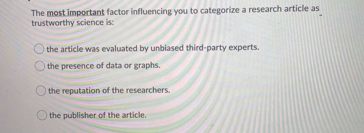 The most important factor influencing you to categorize a research article as
trustworthy science is:
the article was evaluated by unbiased third-party experts.
the presence of data or graphs.
the reputation of the researchers.
O the publisher of the article.
