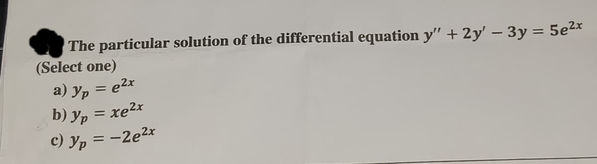 The particular solution of the differential equation y" + 2y' - 3y = 5e²x
(Select one)
a) J
yp = e²x
b) yp = xe²x
с) Ур
=
-2e²x