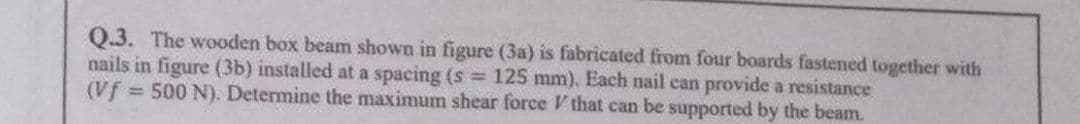 Q.3. The wooden box beam shown in figure (3a) is fabricated from four boards fastened together with
nails in figure (3b) installed at a spacing (s = 125 mm). Each nail can provide a resistance
(Vf = 500 N). Determine the maximum shear force that can be supported by the beam.
