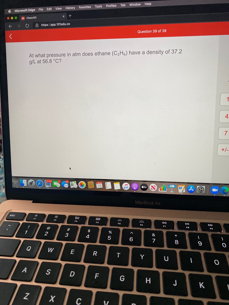 Tab Window Help
Tools Profiles
É Microsoft Edge File Edit View History Favorites
...
S0I Chem101
A https://app.101edu.co
Question 39 of 39
At what pressure in atm does ethane (C2H6) have a density of 37.2
g/L at 56.8 °C?
1.
7
+/-
28
stv
MacBook Air
esc
80
888
F2
DD
F3
F4
F6
F7
FB
@
#3
$
%
&
1
2
3
4
6
Q
W
E
Y
U
S
F
H
J
K
C
* C0
