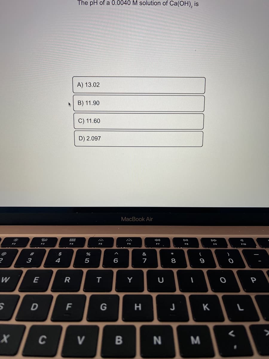 The pH of a 0.0040 M solution of Ca(OH), is
A) 13.02
B) 11.90
C) 11.60
D) 2.097
MacBook Air
888
DII
F2
F3
F4
F6
F7
F8
F9
F10
@
#3
&
*
3
4
5
6
8
9
W
E
Y
P
H
J
K
C
V
B
F.
DI
