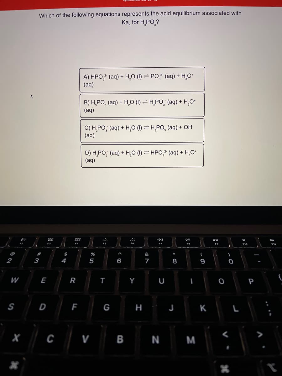 Which of the following equations represents the acid equilibrium associated with
Ка, for H, PO,?
A) HPO,2 (aq) + H,O (1) = PO, (aq) + H,O*
(aq)
B) H,PO, (aq) + H,O (1) = H̟PO, (aq) + H,O*
(aq)
C) H̟PO, (aq) + H,O (1) = H̟PO, (aq) + OH
(aq)
D) H,PO, (aq) + H,O (1) = HPO,* (aq) + H,O*
(aq)
80
DII
DD
F2
F3
F4
FS
F9
F11
@
$
&
(
2
3
4
6
8
9
W
E
R
S
D
F
G
K
C
V
B
N M
I
