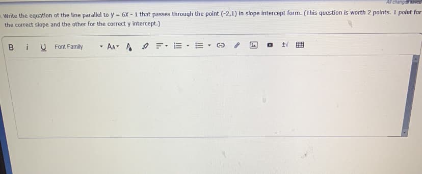 All changdsaved
. Write the equation of the line parallel to y = 6X - 1 that passes through the point (-2,1) in slope intercept form. (This question is worth 2 points. 1 point for
the correct slope and the other for the correct y intercept.)
%3D
Bi
U Font Family
- AA A =: E
