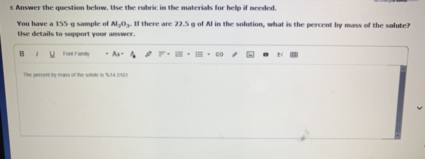 8. Answer the question below. Use the rubric in the materials for help if needed.
You have a 155 g sample of Al,03. If there are 22.5 g of Al in the solution, what is the percent by mass of the solute?
Use details to support your answer.
B
i U Font Family
· AA- A O F• IE •
The percent by mass of the solute is %14.5161
