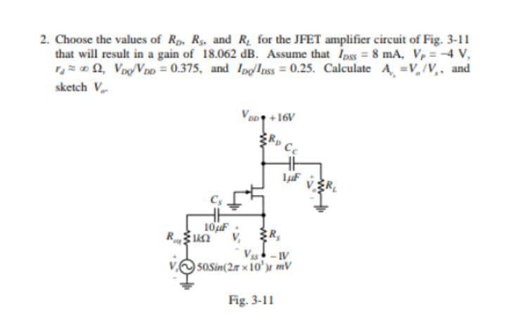 2. Choose the values of Rp, Rs, and R for the JFET amplifier circuit of Fig. 3-11
that will result in a gain of 18.062 dB. Assume that Ipss = 8 mA, Vp=4 V,
on, VooVo = 0.375, and IpgInss = 0.25. Calculate A, =V,/V,, and
sketch V
VoD+16V
Rp Cc
VŽR
Cs
10uF :
V,
-IV
50Sin(2r x 10'r mV
Fig. 3-11
