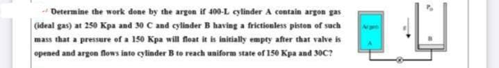 Determine the work done by the argon if 400-L cylinder A contain argon gas
(ideal gas) at 250 Kpa and 30 C and cylinder B having a frictionless piston of such
mass that a pressure of a 150 Kpa will float it is initially empty after that valve is
opened and argon flows into cylinder B to reach uniform state of 150 Kpa and 30C?