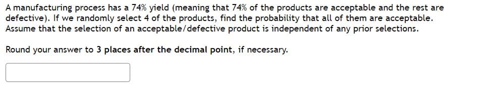 A manufacturing process has a 74% yield (meaning that 74% of the products are acceptable and the rest are
defective). If we randomly select 4 of the products, find the probability that all of them are acceptable.
Assume that the selection of an acceptable/defective product is independent of any prior selections.
Round your answer to 3 places after the decimal point, if necessary.