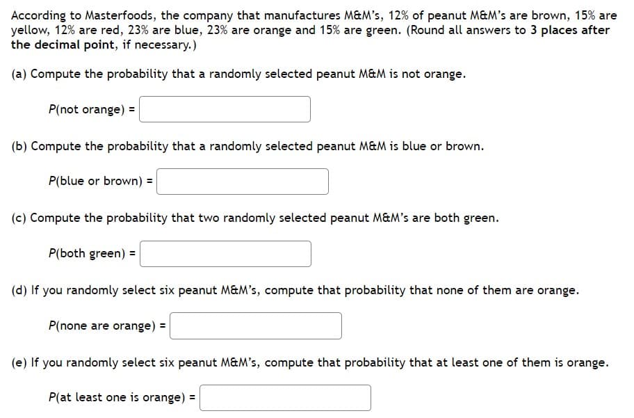 According to Masterfoods, the company that manufactures M&M's, 12% of peanut M&M's are brown, 15% are
yellow, 12% are red, 23% are blue, 23% are orange and 15% are green. (Round all answers to 3 places after
the decimal point, if necessary.)
(a) Compute the probability that a randomly selected peanut M&M is not orange.
P(not orange) =
(b) Compute the probability that a randomly selected peanut M&M is blue or brown.
P(blue or brown) =
(c) Compute the probability that two randomly selected peanut M&M's are both green.
P(both green) =
(d) If you randomly select six peanut M&M's, compute that probability that none of them are orange.
P(none are orange) =
(e) If you randomly select six peanut M&M's, compute that probability that at least one of them is orange.
P(at least one is orange):