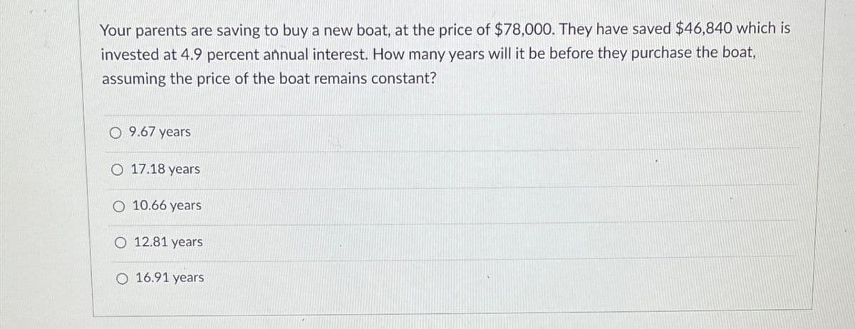 Your parents are saving to buy a new boat, at the price of $78,000. They have saved $46,840 which is
invested at 4.9 percent annual interest. How many years will it be before they purchase the boat,
assuming the price of the boat remains constant?
9.67 years
O 17.18 years
10.66 years
O 12.81 years
O 16.91 years