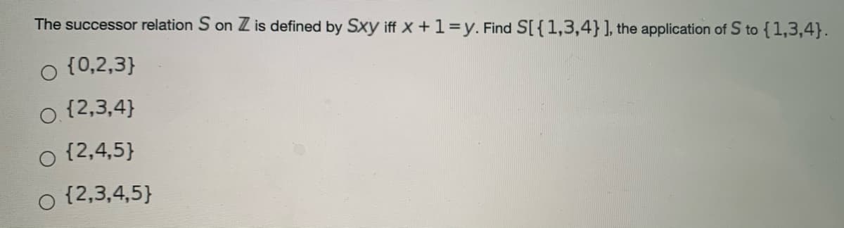 The successor relation S on Z is defined by Sxy iff X +1=y. Find S[ {1,3,4}], the application of S to {1,3,4}.
o {0,2,3}
o {2,3,4}
{2,4,5}
{2,3,4,5}
