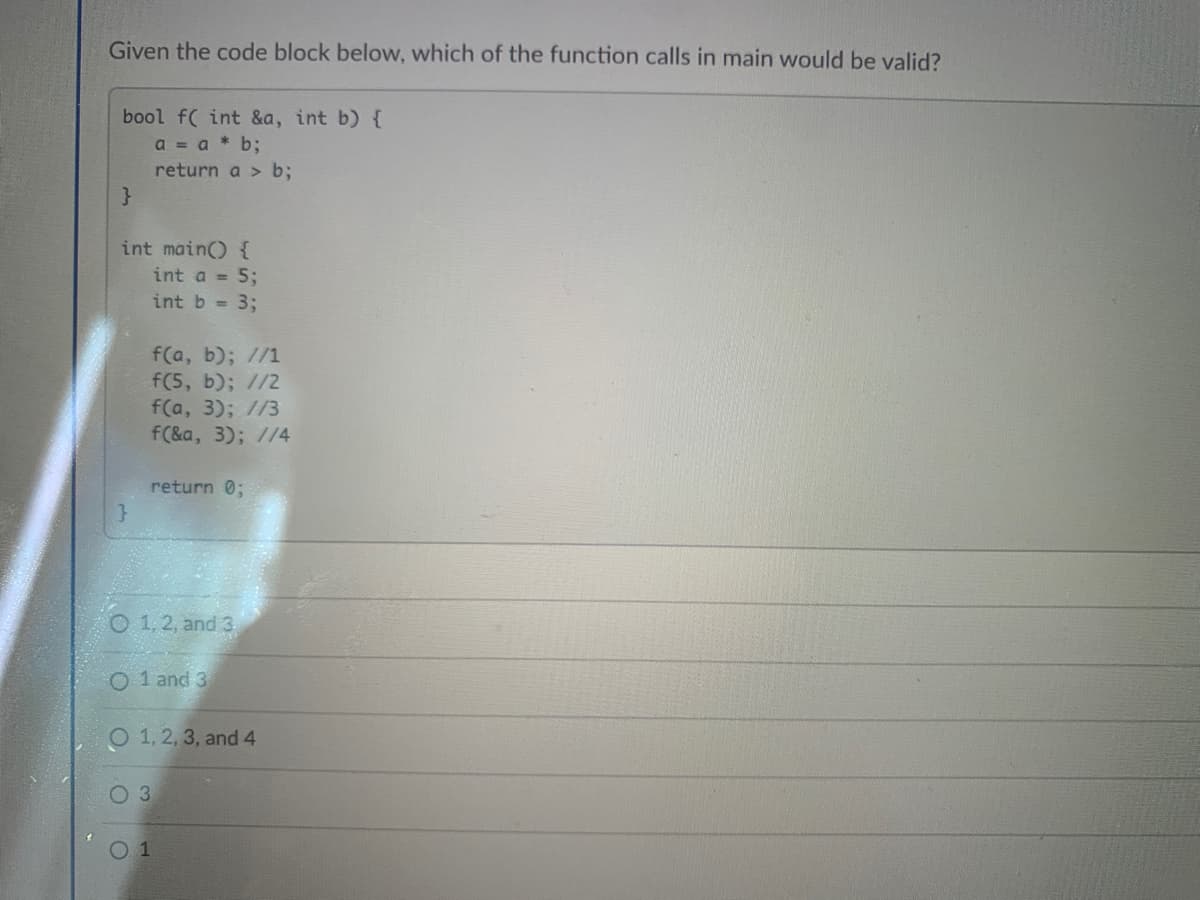 Given the code block below, which of the function calls in main would be valid?
bool f( int &a, int b) {
a = a * b;
return a > b;
int main) {
int a = 5;
int b = 3;
f(a, b); //1
f(5, b); //2
f(a, 3); //3
f(&a, 3); //4
return 0;
O 1, 2, and 3
O 1 and 3
1, 2, 3, and 4
O3
01
