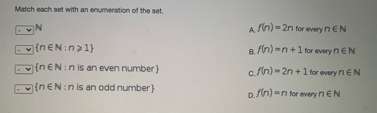 Match each set with an enumeration of the set.
A. f(n) = 2n for every n EN
Ev{nEN:n>1}
B. f(n) =n+1 for every n EN
{nEN:n is an even number}
c.f(n) = 2n + 1 for every n EN
|{nEN:nis an odd number}
D. f(n) =n for every n EN
