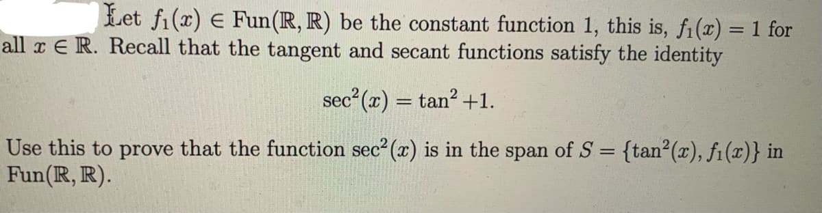 Let fi(x) E Fun(R, R) be the constant function 1, this is, fi(x) = 1 for
all x E R. Recall that the tangent and secant functions satisfy the identity
sec (x) = tan? +1.
%3D
Use this to prove that the function sec² (x) is in the span of S = {tan²(x), f1(x)} in
Fun(R, R).
