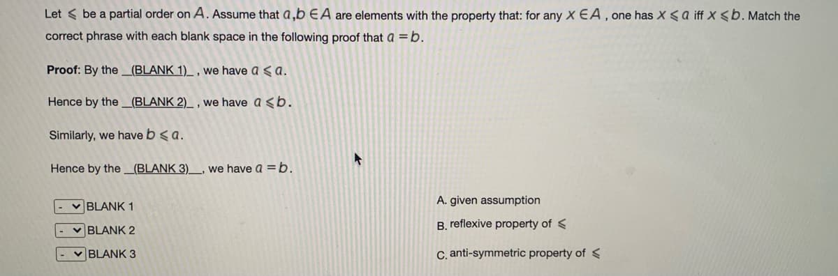 Let < be a partial order on A. Assume that a,b EA are elements with the property that: for any X EA, one has X <a iff X <b. Match the
correct phrase with each blank space in the following proof that a =b.
Proof: By the _(BLANK 1)_ , we have a < a.
Hence by the _(BLANK 2)_ , we have a <b.
Similarly, we have b < a.
Hence by the _(BLANK 3)_, we have a = b.
A. given assumption
BLANK 1
B. reflexive property of <
v BLANK 2
v BLANK 3
C. anti-symmetric property of <
