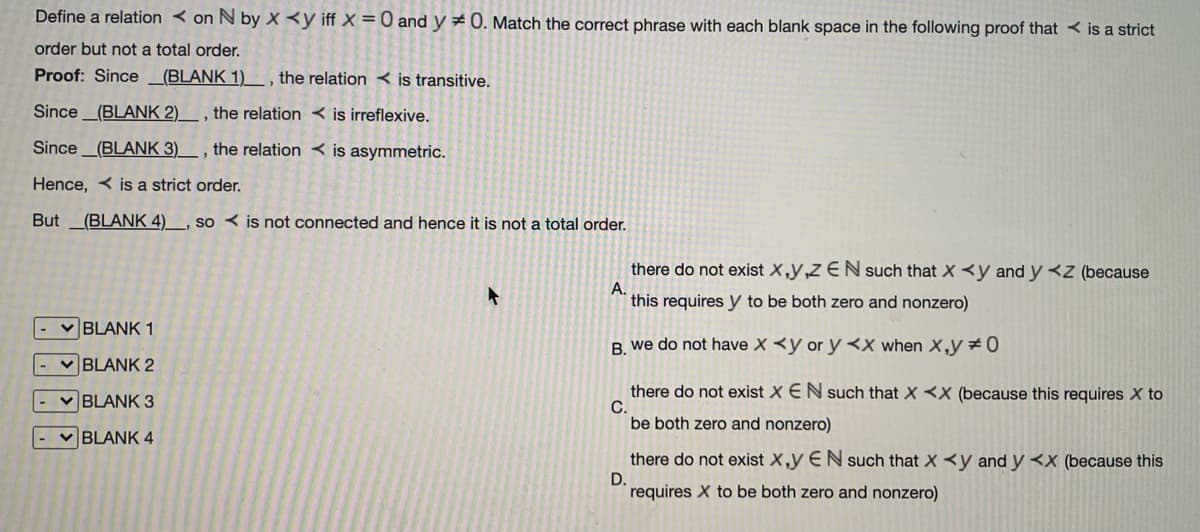 Define a relation < on N by X <y iff X =0 and y 0. Match the correct phrase with each blank space in the following proof that < is a strict
order but not a total order.
Proof: Since
(BLANK 1)
the relation < is transitive.
Since_(BLANK 2)__ , the relation < is irreflexive.
Since (BLANK 3)__ , the relation < is asymmetric.
Hence, < is a strict order.
But
(BLANK 4)__, so < is not connected and hence it is not a total order.
there do not exist X,y,Z EN such that X <y and y <z (because
A.
this requires y to be both zero and nonzero)
v BLANK 1
B. we do not have X <y or y <X when X,y #0
BLANK 2
there do not exist X EN such that X <X (because this requires X to
C.
be both zero and nonzero)
v BLANK 3
v BLANK 4
there do not exist X,y EN such that X <y and y <x (because this
D.
requires X to be both zero and nonzero)
