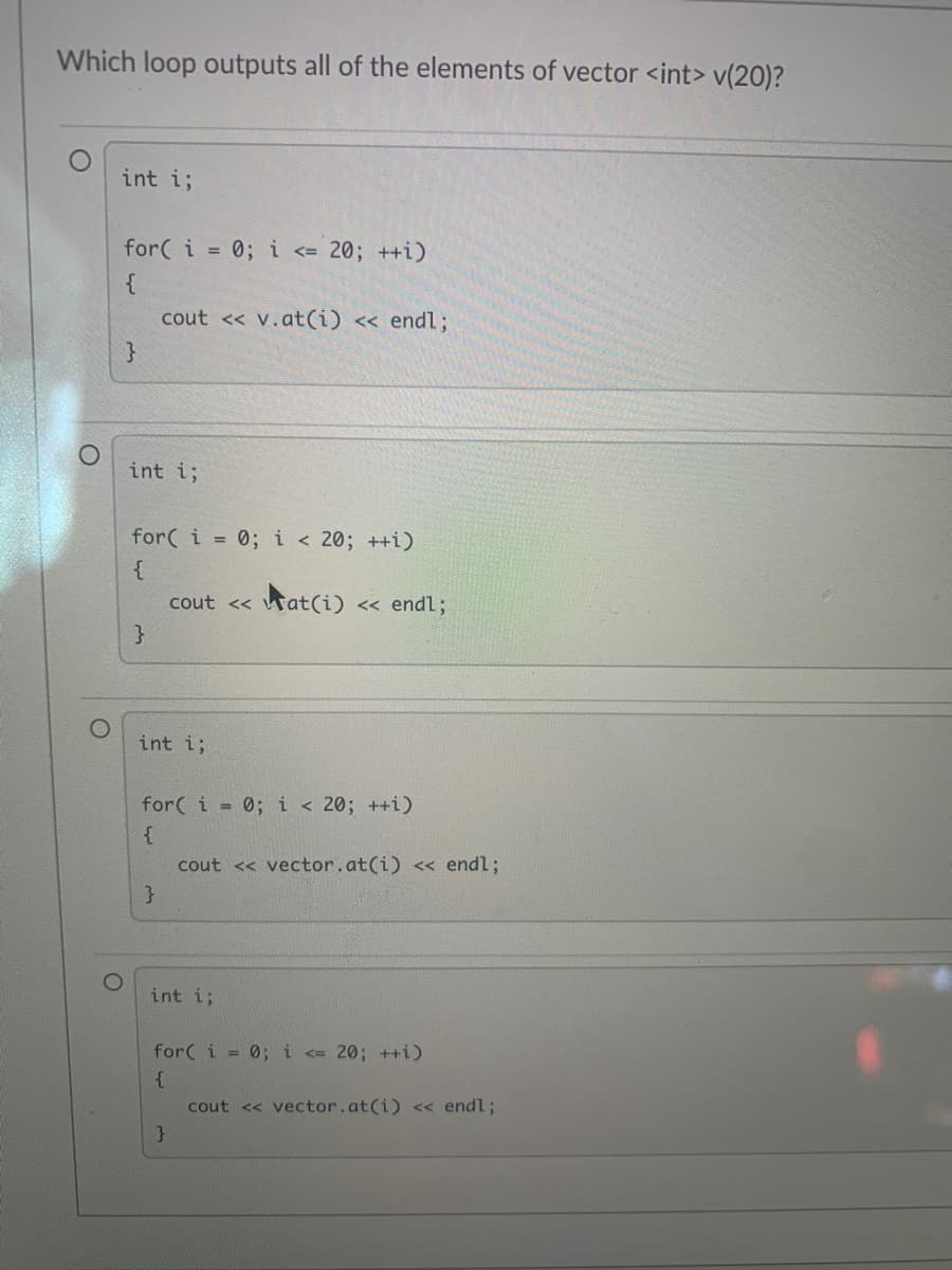 Which loop outputs all of the elements of vector <int> v(20)?
int i;
for( i = 0;i <= 20; ++i)
cout << v.at(i) <« endl;
}
int i;
for( i = 0; i< 20; ++i)
cout << wat(i)
<< endl;
int i;
for( i = 0; i < 20; ++i)
cout << vector.at(i) << endl;
int i;
for( i = 0; i <= 20; ++i)
cout << vector.at(i) < endl;
