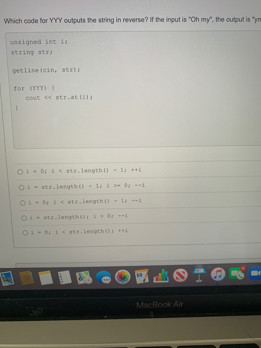 Which code for YYY outputs the string in reverse? If the input is "Oh my", the output is "ym
unsigned int i;
string str;
getline (cin, str);
for (YYY) {
cout << str.at (i);
Oi = 0; i < str.length ()
- 1; ++i
Oi = str.length ()
- 1; i >= 0; --i
Oi = 0; i < str.length() - 1; --i
O i
str.length (); i > 0; --i
%3D
Oi = 0; i < str.length(); ++i
MacBook Air
