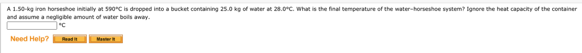 A 1.50-kg iron horseshoe initially at 590°C is dropped into a bucket containing 25.0 kg of water at 28.0°C. What is the final temperature of the water-horseshoe system? Ignore the heat capacity of the container
and assume a negligible amount of water boils away.
°C
Need Help?
Master It
Read It
