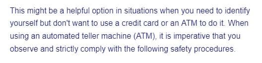 This might be a helpful option in situations when you need to identify
yourself but don't want to use a credit card or an ATM to do it. When
using an automated teller machine (ATM), it is imperative that you
observe and strictly comply with the following safety procedures.