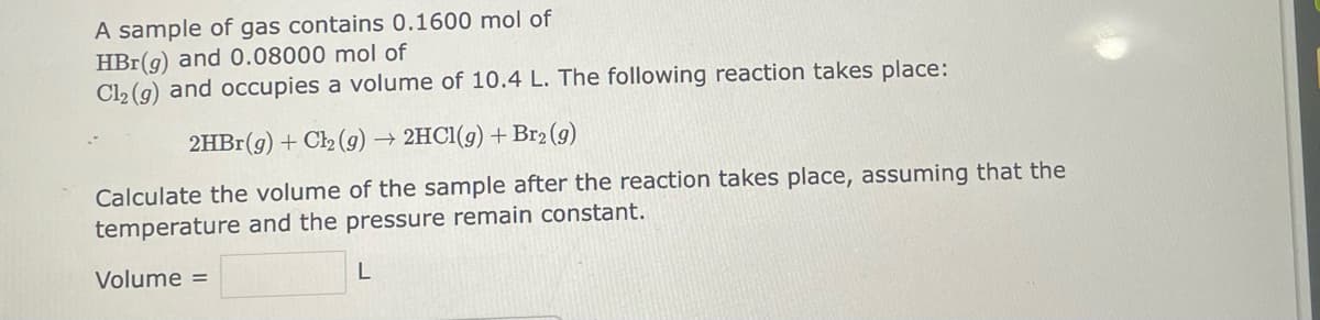 A sample of gas contains 0.1600 mol of
HBr(g) and 0.08000 mol of
Cl₂ (g) and occupies a volume of 10.4 L. The following reaction takes place:
2HBr(g) + Cl₂(g) → 2HCl(g) + Br₂ (g)
Calculate the volume of the sample after the reaction takes place, assuming that the
temperature and the pressure remain constant.
Volume =
L