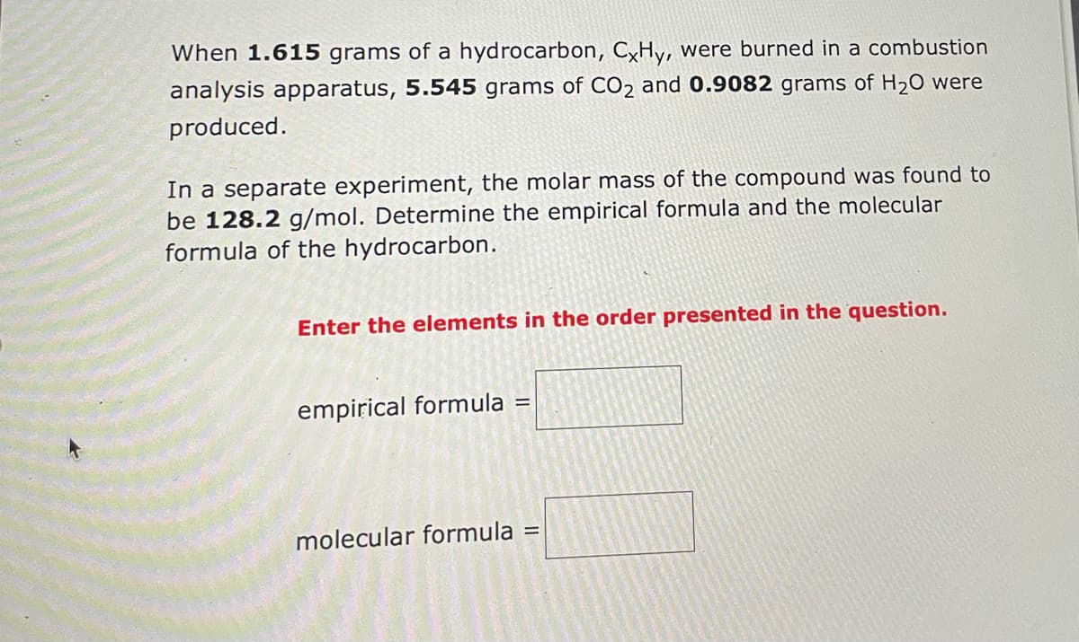 When 1.615 grams of a hydrocarbon, CxHy, were burned in a combustion
analysis apparatus, 5.545 grams of CO2 and 0.9082 grams of H₂O were
produced.
In a separate experiment, the molar mass of the compound was found to
be 128.2 g/mol. Determine the empirical formula and the molecular
formula of the hydrocarbon.
Enter the elements in the order presented in the question.
empirical formula
=
molecular formula =
=