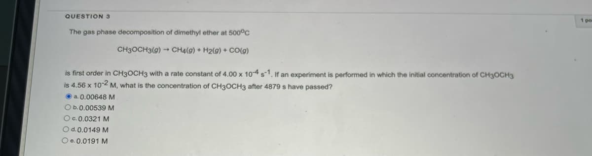 QUESTION 3
The gas phase decomposition of dimethyl ether at 500°C
CH3OCH3(g) → CH4(g) + H2(g) + CO(g)
is first order in CH3OCH3 with a rate constant of 4.00 x 10-4 s-1. If an experiment is performed in which the initial concentration of CH3OCH3
is 4.56 x 10-2 M, what is the concentration of CH3OCH3 after 4879 s have passed?
a. 0.00648 M
O b. 0.00539 M
O c.0.0321 M
O d. 0.0149 M
O e. 0.0191 M
1 po