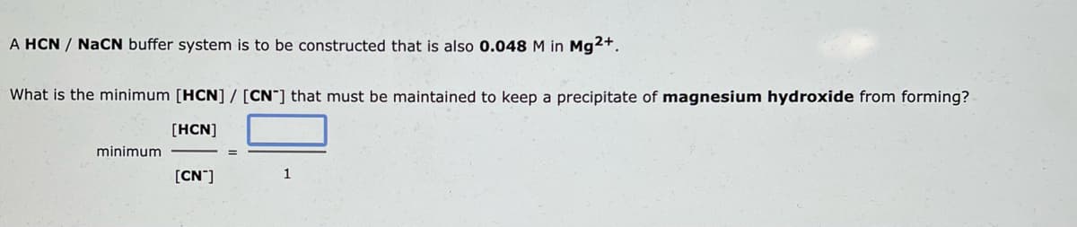 A HCN / NaCN buffer system is to be constructed that is also 0.048 M in Mg2+.
What is the minimum [HCN] / [CN] that must be maintained to keep a precipitate of magnesium hydroxide from forming?
[HCN]
minimum
[CN™]
1