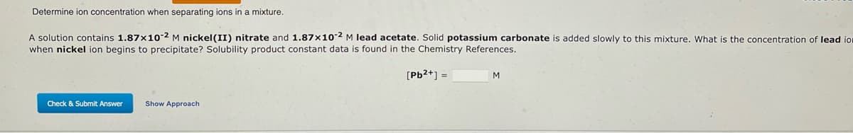 Determine ion concentration when separating ions in a mixture.
A solution contains 1.87x10-2 M nickel (II) nitrate and 1.87x10-2 M lead acetate. Solid potassium carbonate is added slowly to this mixture. What is the concentration of lead io
when nickel ion begins to precipitate? Solubility product constant data is found in the Chemistry References.
[Pb²+] =
Check & Submit Answer
Show Approach
M