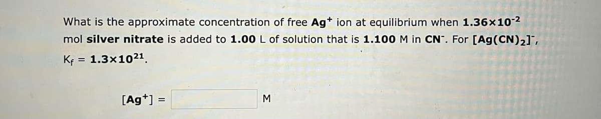 What is the approximate concentration of free Ag+ ion at equilibrium when 1.36x10-²
mol silver nitrate is added to 1.00 L of solution that is 1.100 M in CN. For [Ag (CN)₂],
Kf = = 1.3x1021
[Ag+] =
M