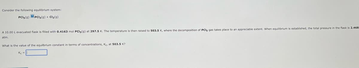 Consider the following equilibrium system:
PCI5(9) PC13 (9) + Cl₂(9)
A 10.00 L evacuated flask is filled with 0.4163 mol PCIs(g) at 297.5 K. The temperature is then raised to 503.5 K, where the decomposition of PCIs gas takes place to an appreciable extent. When equilibrium is established, the total pressure in the flask is 2.468
atm.
What is the value of the equilbrium constant in terms concentrations, Kc, at 503.5 K?
Kc