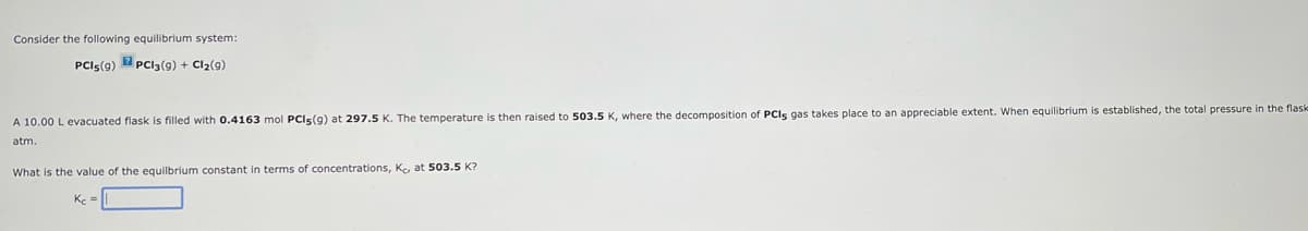 Consider the following equilibrium system:
PCI5(9) PC13 (9) + Cl₂(g)
A 10.00 L evacuated flask filled with 0.4163 mol PCI5 (9) at 297.5 K. The temperature is then raised to 503.5 K, where the decomposition of PCIs gas takes place to an appreciable extent. When equilibrium is established, the total pressure in the flask
atm.
What is the value of the equilbrium constant in terms of concentrations, Ko at 503.5 K?
Kc =