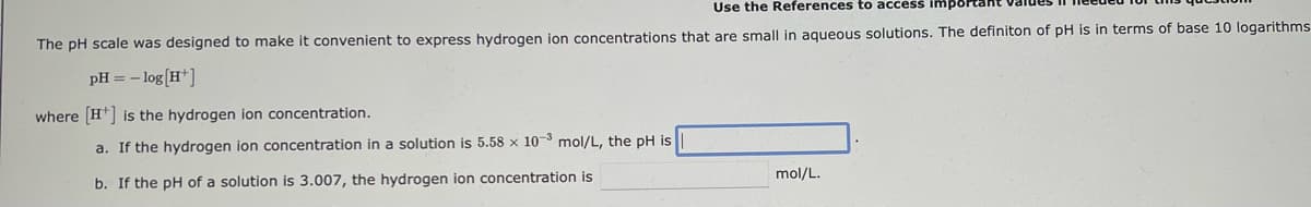 Use the References to access important
The pH scale was designed to make it convenient to express hydrogen ion concentrations that are small in aqueous solutions. The definiton of pH is in terms of base 10 logarithms
pH = -log[H+]
where [H] is the hydrogen ion concentration.
a. If the hydrogen ion concentration in a solution is 5.58 x 10-3 mol/L, the pH is
b. If the pH of a solution is 3.007, the hydrogen ion concentration is
mol/L.