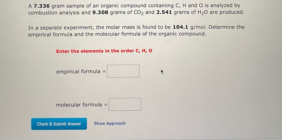 **Determining the Empirical and Molecular Formulas of an Organic Compound**

A **7.336 gram** sample of an organic compound containing **C**, **H**, and **O** is analyzed by combustion analysis, producing **9.308 grams** of **CO₂** and **2.541 grams** of **H₂O**.

In a separate experiment, the molar mass is found to be **104.1 g/mol**.

### Problem Statement:
Determine the empirical formula and the molecular formula of the organic compound.

**Instructions:**
- Enter the elements in the order **C, H, O**.

**Inputs:**
- Empirical formula = [______]
- Molecular formula = [______]

To check your answer or approach, click the button below:
- **Check & Submit Answer**
- **Show Approach**