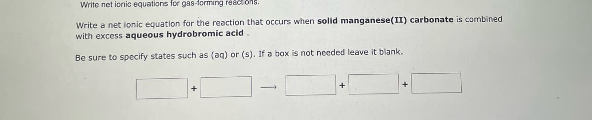 Write net ionic equations for gas-forming reactions.
Write a net ionic equation for the reaction that occurs when solid manganese (II) carbonate is combined
with excess aqueous hydrobromic acid.
Be sure to specify states such as (aq) or (s). If a box is not needed leave it blank.
+
+
+