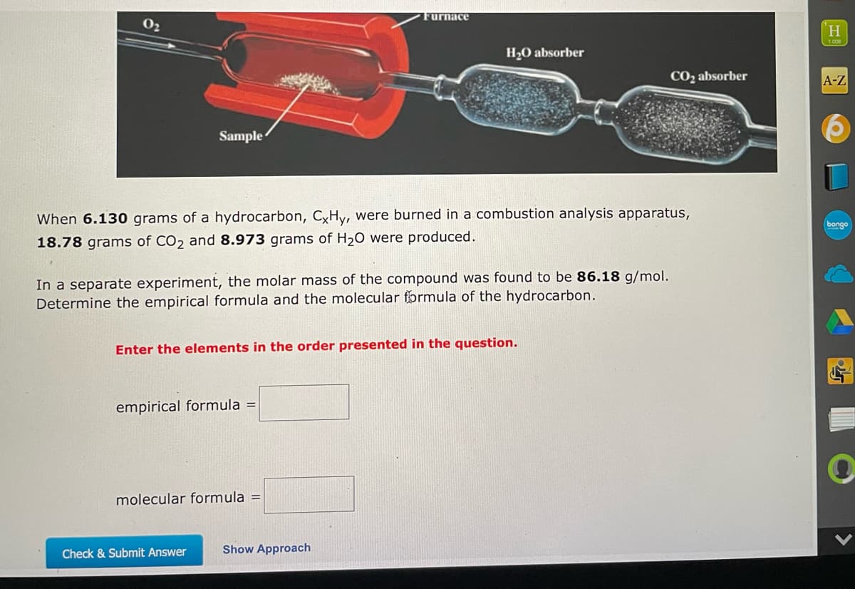 ### Combustion Analysis of a Hydrocarbon

When 6.130 grams of a hydrocarbon, \( C_xH_y \), were burned in a combustion analysis apparatus, 18.78 grams of \( CO_2 \) and 8.973 grams of \( H_2O \) were produced.

In a separate experiment, the molar mass of the compound was found to be 86.18 g/mol. Determine the empirical formula and the molecular formula of the hydrocarbon.

#### Explanation of Graph (Diagram)
The diagram shows a combustion analysis apparatus. The apparatus includes:
- **Furnace**: Where the sample is burned in the presence of \( O_2 \).
- **CO_2 Absorber**: A container that absorbs the \( CO_2 \) produced.
- **H_2O Absorber**: A container that absorbs the \( H_2O \) produced.

#### Calculations
To determine the empirical formula and the molecular formula, follow these steps:

1. **Find the number of moles of carbon and hydrogen**:
   - From the mass of \( CO_2 \): Obtain the moles of carbon.
   - From the mass of \( H_2O \): Obtain the moles of hydrogen.

2. **Determine the simplest whole number ratio of the elements**:
   - Use the moles calculated in the previous step to find the ratio.

3. **Calculate the empirical formula**:
   - Convert the ratio into the simplest whole numbers.

4. **Find the molecular formula**:
   - Use the molar mass to find the molecular formula based on the empirical formula.

#### Input Fields
Enter the elements in the order presented in the question.

Environmental formula = [        ]  
Molecular formula = [        ]

Once all fields have been filled, click on the "Check & Submit Answer" button.

For more details on the process, you can click the "Show Approach" button to see the detailed steps.

**Check & Submit Answer**
**Show Approach**