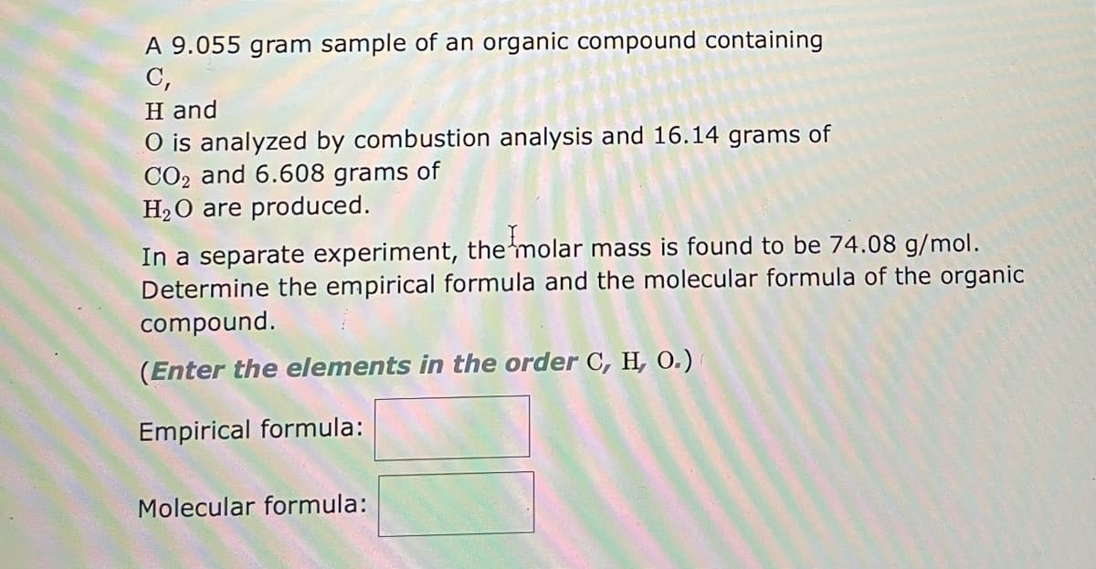 ### Combustion Analysis and Molecular Formula Determination

**Problem Statement:**

A 9.055-gram sample of an organic compound containing carbon (C), hydrogen (H), and oxygen (O) is analyzed by combustion analysis. From the combustion analysis, 16.14 grams of carbon dioxide (CO₂) and 6.608 grams of water (H₂O) are produced.

In a separate experiment, the molar mass of the compound is found to be 74.08 g/mol. Determine the empirical formula and the molecular formula of the organic compound.

*(Enter the elements in the order C, H, O.)*

**Calculations Needed:**

1. **Calculating Moles of Carbon:**
    - Use the mass of CO₂ produced to find the moles of carbon.
    
2. **Calculating Moles of Hydrogen:**
    - Use the mass of H₂O produced to find the moles of hydrogen.
    
3. **Calculating Moles of Oxygen:**
    - Use the remaining mass of the sample to determine the moles of oxygen, considering the masses due to carbon and hydrogen derived from CO₂ and H₂O.
    
4. **Determining the Empirical Formula:**
    - Calculate the simplest whole number ratio of moles of C, H, and O.

5. **Determining the Molecular Formula:**
    - Use the molar mass and the empirical formula mass to find the molecular formula.

**Formulas to be Filled:**

- **Empirical Formula:**
    ```
    [ Textbox for empirical formula ]
    ```

- **Molecular Formula:**
    ```
    [ Textbox for molecular formula ]
    ```

**Additional Explanation:**

- **Empirical Formula:** This is the simplest ratio of the elements in the compound.
- **Molecular Formula:** This is the actual number of atoms of each element in a molecule of the compound, and it is a multiple of the empirical formula based on the molecular weight.

By entering the correct empirical and molecular formulas, one can identify the structure of the organic compound in question.