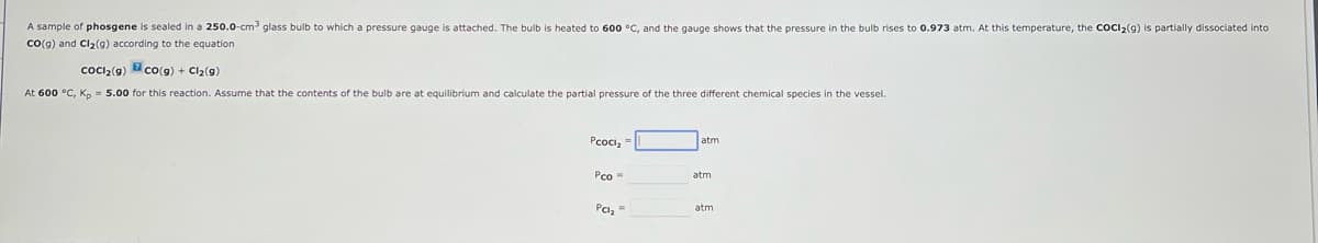 A sample of phosgene is sealed in a 250.0-cm³ glass bulb to which a pressure gauge is attached. The bulb is heated to 600 °C, and the gauge shows that the pressure in the bulb rises to 0.973 atm. At this temperature, the COCI₂(g) is partially dissociated into
CO(g) and Cl₂(9) according to the equation
CoCl₂(g)
CO(g) + Cl₂(9)
At 600 °C, Kp = 5.00 for this reaction. Assume that the contents of the bulb are at equilibrium and calculate the partial pressure the three different chemical species in the vessel.
Pcocl₂ =
Pco=
Pc₂"
atm
atm
atm