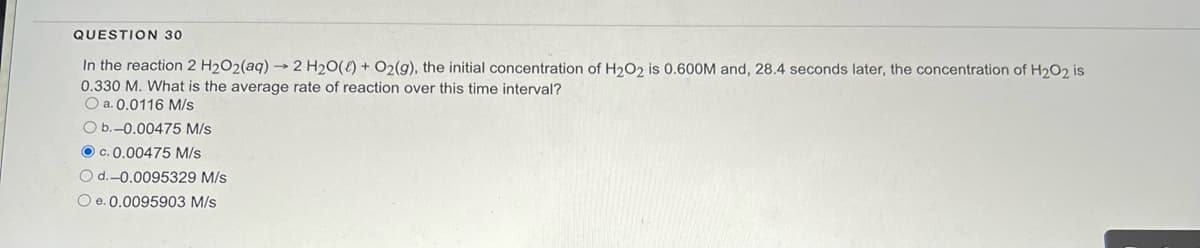 QUESTION 30
In the reaction 2 H₂O2(aq) → 2 H₂O() + O2(g), the initial concentration of H₂O2 is 0.600M and, 28.4 seconds later, the concentration of H₂O2 is
0.330 M. What is the average rate of reaction over this time interval?
O a. 0.0116 M/s
O b.-0.00475 M/s
OC. 0.00475 M/s
O d.-0.0095329 M/s
O e. 0.0095903 M/s