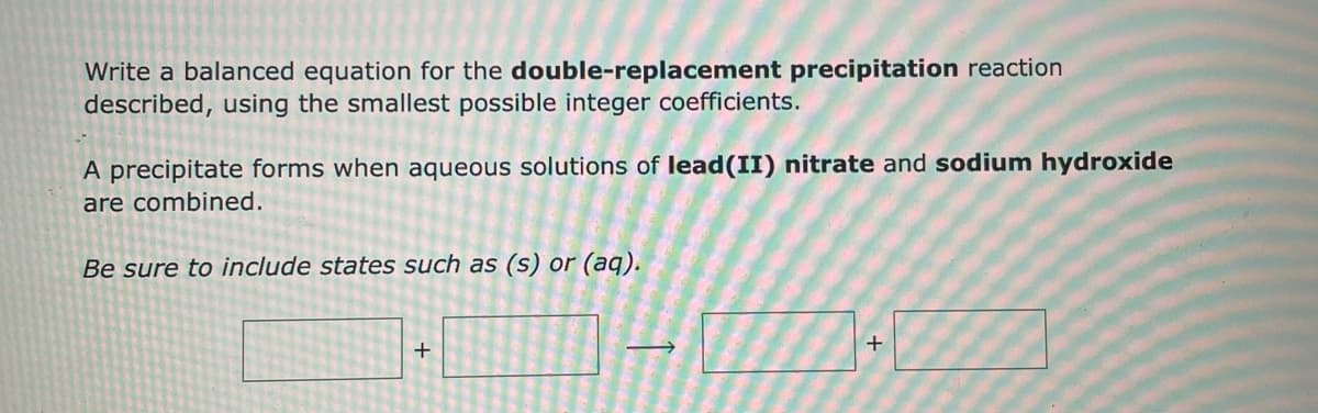 **Double-Replacement Precipitation Reaction**

---

**Objective:**

Write a balanced equation for the double-replacement precipitation reaction described, using the smallest possible integer coefficients.

---

**Description:**

A precipitate forms when aqueous solutions of lead(II) nitrate and sodium hydroxide are combined.

---

**Instructions:**

**Be sure to include states such as (s) or (aq).**

---

**Diagram:**

Below is a visual representation of the double-replacement reaction:

\[ \text{Pb(NO}_3\text{)}_2 \, (\text{aq}) + 2 \, \text{NaOH} \, (\text{aq}) \rightarrow \text{Pb(OH)}_2 \, (\text{s}) + 2 \, \text{NaNO}_3 \, (\text{aq}) \]

In this reaction, lead(II) nitrate reacts with sodium hydroxide to form lead(II) hydroxide, a solid precipitate, and sodium nitrate in aqueous form. The states of each compound are indicated in parentheses.

---