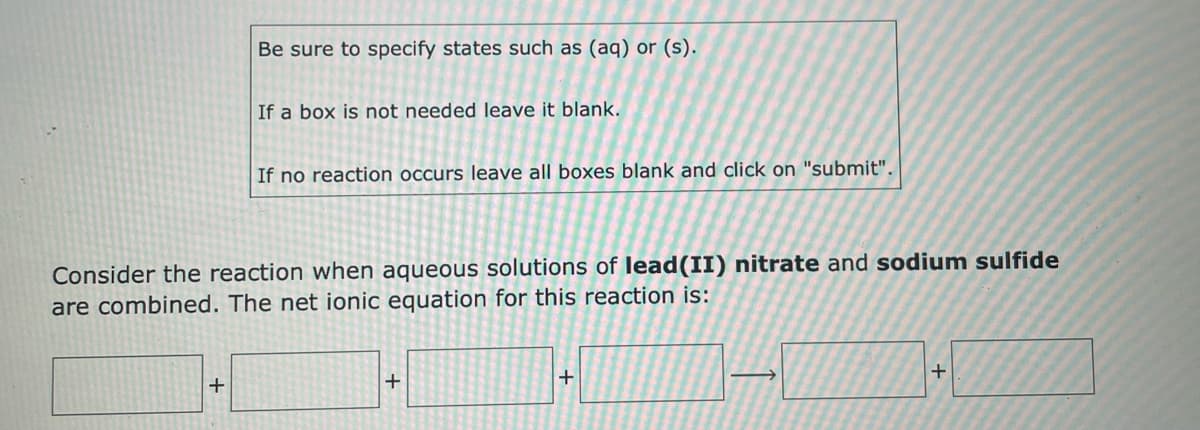 ### Writing Net Ionic Equations for Reactions

#### Instructions:

1. **Specifying States:**
   - Be sure to specify states such as (aq) for aqueous or (s) for solid.

2. **Leaving Boxes Blank:**
   - If a box is not needed, leave it blank.

3. **No Reaction:**
   - If no reaction occurs, leave all boxes blank and click on "submit".

#### Example Problem:

**Consider the reaction when aqueous solutions of lead(II) nitrate and sodium sulfide are combined. The net ionic equation for this reaction is:**

[ ] + [ ] → [ ] + [ ]

---

This prompt requires you to determine the net ionic equation for the reaction between lead(II) nitrate and sodium sulfide. When these solutions mix, lead(II) ions will react with sulfide ions to form a precipitate of lead(II) sulfide, while sodium and nitrate ions will remain in solution. The net ionic equation focuses only on the species that undergo a change.

Remember:
- Include the physical states (aq) or (s).
- Use appropriate chemical notation to fill in the boxes. 

For example:

\[ \text{Pb}^{2+} (\text{aq}) + \text{S}^{2-} (\text{aq}) \rightarrow \text{PbS} (\text{s}) \]

Where:
- Pb²⁺(aq) represents aqueous lead(II) ions,
- S²⁻(aq) represents aqueous sulfide ions, and
- PbS(s) represents solid lead(II) sulfide.