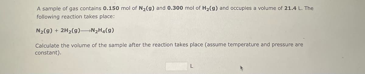 **Gas Sample Reaction Volume Calculation**

**Problem Statement:**

A sample of gas contains **0.150 mol** of **N₂(g)** and **0.300 mol** of **H₂(g)** and occupies a volume of **21.4 L**. The following reaction takes place:

\[ \text{N}_2(g) + 2\text{H}_2(g) \rightarrow \text{N}_2\text{H}_4(g) \]

**Objective:**

Calculate the volume of the sample after the reaction takes place, assuming temperature and pressure are constant.

**Calculation:**

\[ \_\_\_\_\_\ L \]