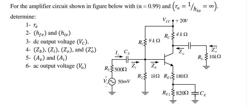 For the amplifier circuit shown in figure below with (a = 0.99) and (r, = '/h, = ∞).
%3D
determine:
Vcc ↑ + 20V
1- re
2- (hfe) and (hie)
R 4 k Q
3- dc output voltage (Vc).
4- (Zb), (Z¡), (Z.), and (Z')
5- (A,) and (A;)
R{ 9 kQ
Cs
Z,
RL
10k2
6- ac output voltage (V.)
Z
Rs$5002
Z,
R, 1kN RE1802
50mV
RE2 8202
:CE
