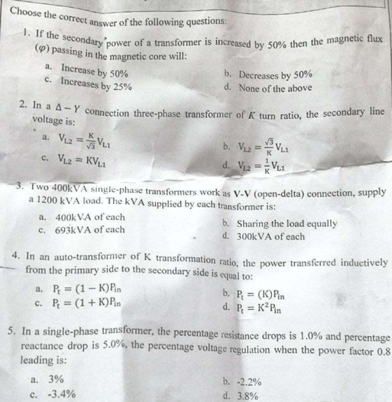 Choose the correct answer of the following questions:
1. If the secondary power of a transformer is increased by 50% then the magnetic flux
(p) passing in the magnetic core will:
a. Increase by 50%
c. Increases by 25%
b. Decreases by 50%
d. None of the above
2. In a A-Y connection three-phase transformer of K turn ratio, the secondary line
voltage is:
a. VL2 =VL1
b. V₁2
=
VL1
c. VL2 = KVL1
d. V₁2 = VL1
3. Two 400kVA single-phase transformers work as V-V (open-delta) connection, supply
a 1200 kVA load. The kVA supplied by each transformer is:
a.
400kVA of each
b. Sharing the load equally
d. 300kVA of each
c. 693kVA of each
4. In an auto-transformer of K transformation ratio, the power transferred inductively
from the primary side to the secondary side is equal to:
a. P = (1-K) Pin
b. P = (K) Pin
d. P = K² Pin
c. P = (1+K) Pin
5. In a single-phase transformer, the percentage resistance drops is 1.0% and percentage
reactance drop is 5.0%, the percentage voltage regulation when the power factor 0.8
leading is:
a. 3%
b. -2.2%
d. 3.8%
c. -3.4%